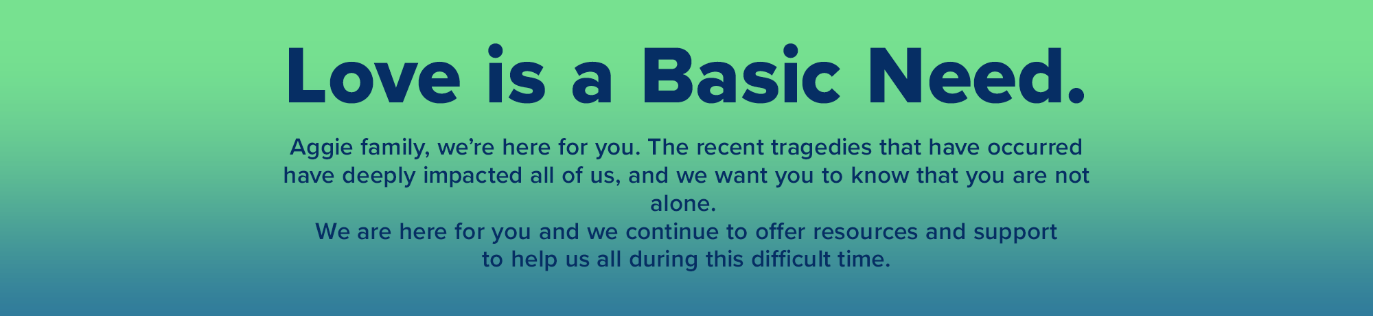 Love is a basic need. Aggie Family, we're here for you. The recent tragedies that have occurred have deeply impacted all of us, and we want you to know that you are not alone. 